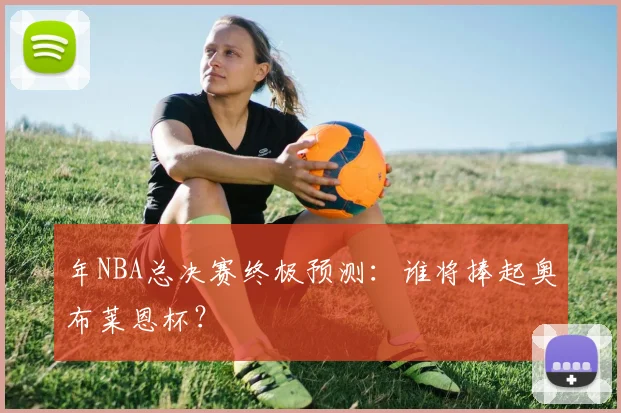 年NBA总决赛终极预测：谁将捧起奥布莱恩杯？