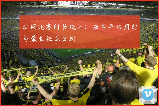 法网比赛时长统计：历年平均用时与最长纪录分析
