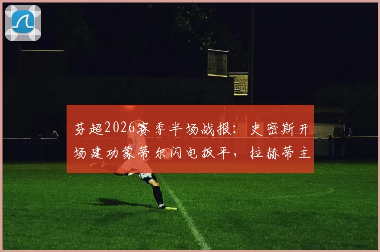 芬超2026赛季半场战报：史密斯开场建功蒙蒂尔闪电扳平，拉赫蒂主场暂1-1瓦萨