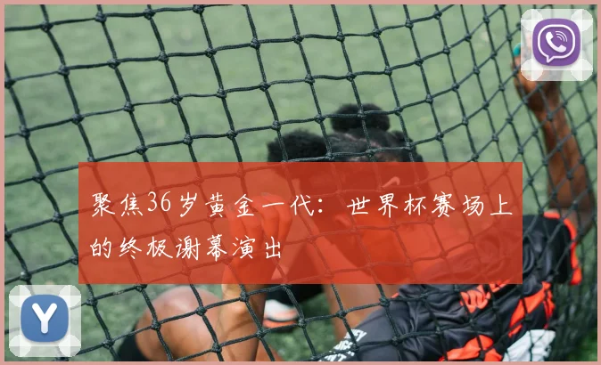 聚焦36岁黄金一代：世界杯赛场上的终极谢幕演出