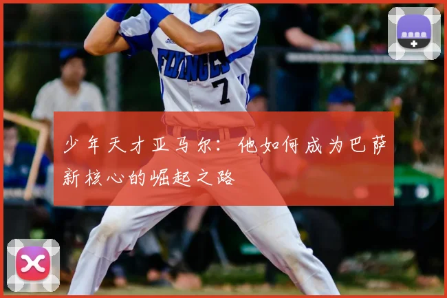 少年天才亚马尔：他如何成为巴萨新核心的崛起之路