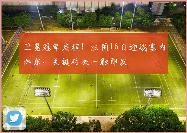 卫冕冠军启程!法国16日迎战塞内加尔,关键对决一触即发