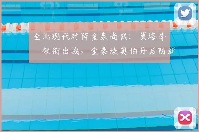 全北现代对阵金泉尚武：莫塔李昇祐领衔出战，金泰焕奥伯丹后防新组合解析