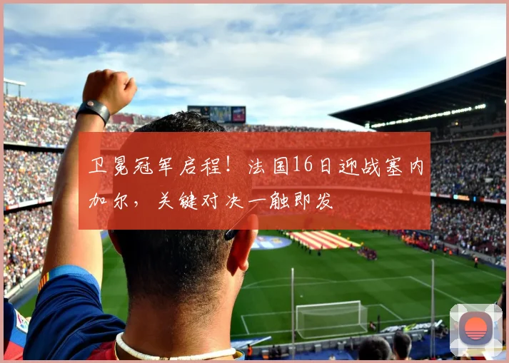 卫冕冠军启程！法国16日迎战塞内加尔，关键对决一触即发