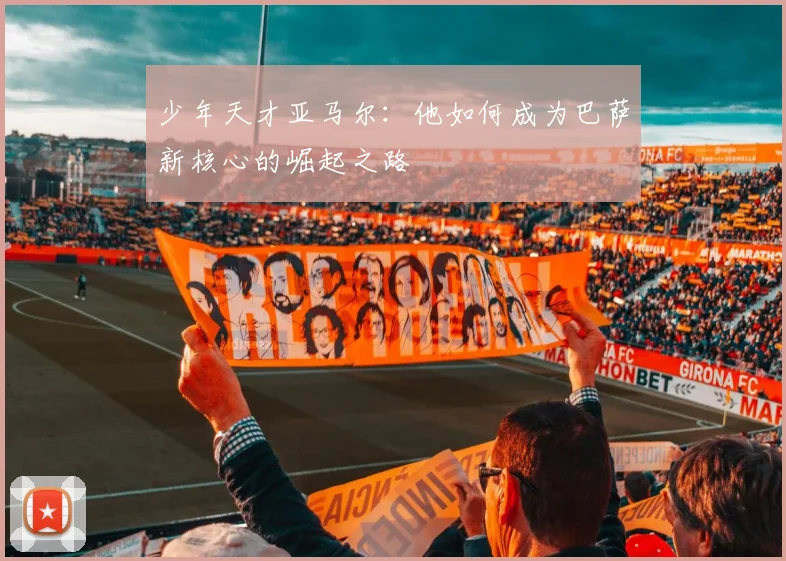 少年天才亚马尔：他如何成为巴萨新核心的崛起之路