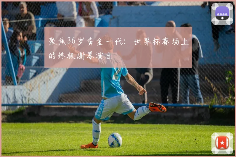 聚焦36岁黄金一代：世界杯赛场上的终极谢幕演出