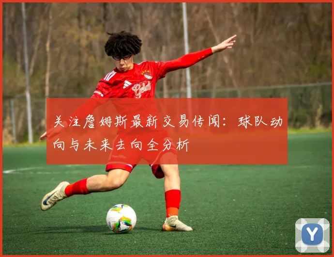 关注詹姆斯最新交易传闻：球队动向与未来去向全分析